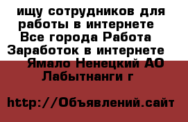 ищу сотрудников для работы в интернете - Все города Работа » Заработок в интернете   . Ямало-Ненецкий АО,Лабытнанги г.